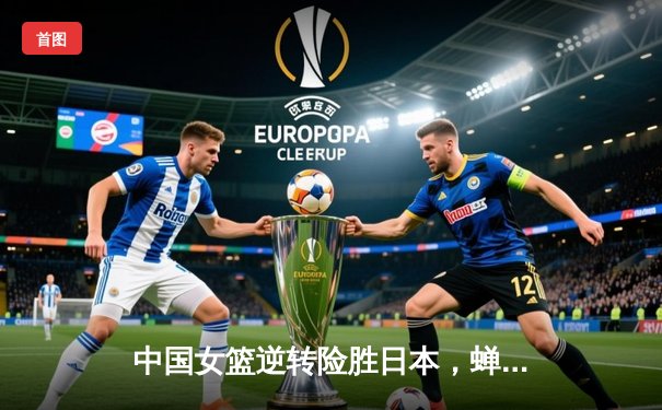 中国女篮逆转险胜日本，蝉联亚洲杯冠军