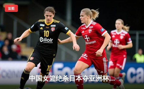 中国女篮绝杀日本夺亚洲杯冠军，韩旭23+15荣膺MVP