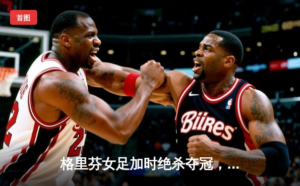 格里芬女足加时绝杀夺冠，U19队长薇拉独中三元创纪录