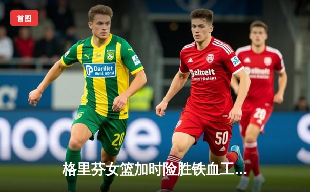 格里芬女篮加时险胜铁血工造，萧瑟独砍35分率队挺进季后赛