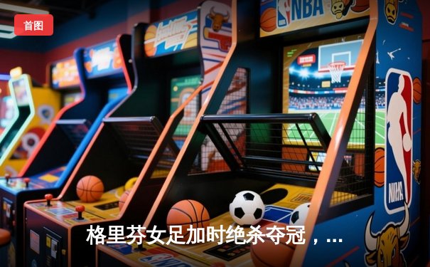 格里芬女足加时绝杀夺冠，萧瑟独中三元荣膺MVP