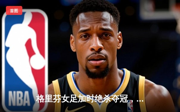 格里芬女足加时绝杀夺冠，UZI替补登场造两球奇迹