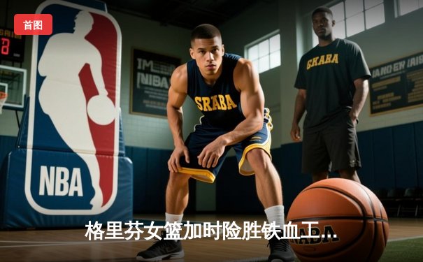 格里芬女篮加时险胜铁血工造，萧瑟独砍35分率队挺进季后赛