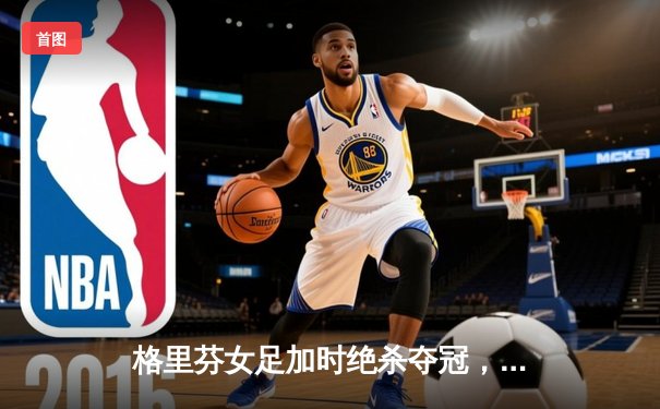 格里芬女足加时绝杀夺冠，萧瑟独中三元荣膺MVP